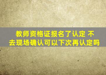 教师资格证报名了认定 不去现场确认可以下次再认定吗